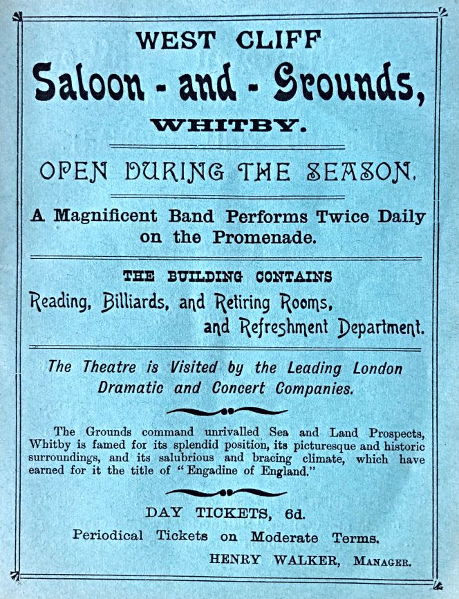 Just one year previously, the same theatre – ‘Visited by the Leading London Dramatic and Concert Companies’- and other amusements at West Cliff – had a full-page advertisement in the Guide to Whitby. ‘The Saloon and Grounds’ was also described in the 1903 Guide as a principal resort for visitors and pleasure seekers to the town in ‘a handsome building facing seaward’. The program included concerts, operatic companies, balls and other entertainments throughout the season. (From: Newton’s Popular Guide…1903).